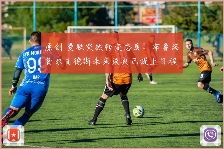 原创 曼联突然转变态度！布鲁诺・费尔南德斯未来谈判已提上日程