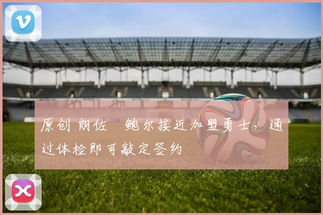 原创 朗佐・鲍尔接近加盟勇士，通过体检即可敲定签约