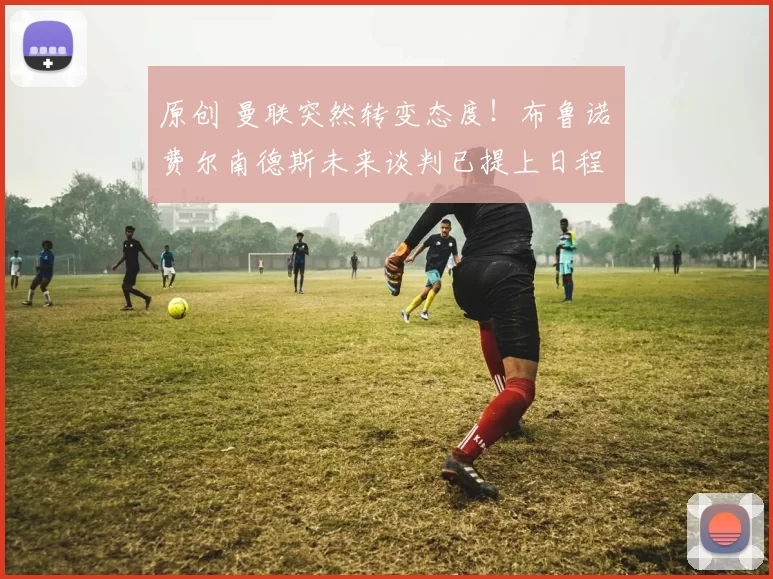 原创 曼联突然转变态度！布鲁诺・费尔南德斯未来谈判已提上日程