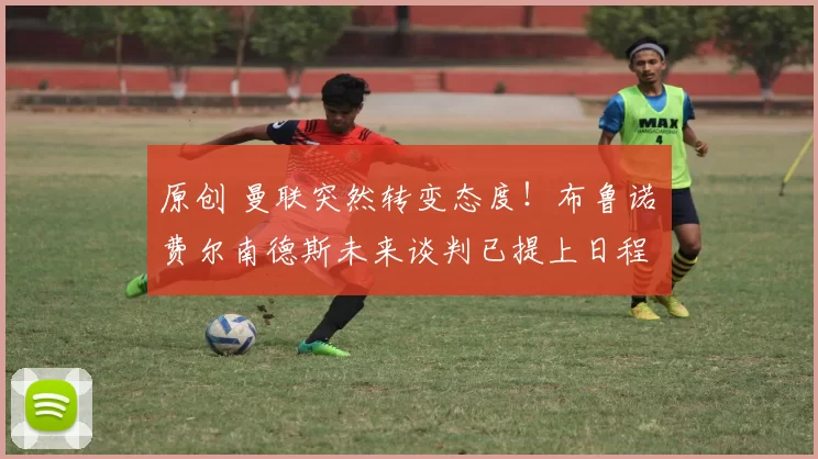 原创 曼联突然转变态度！布鲁诺・费尔南德斯未来谈判已提上日程