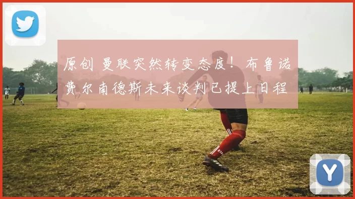 原创 曼联突然转变态度！布鲁诺・费尔南德斯未来谈判已提上日程