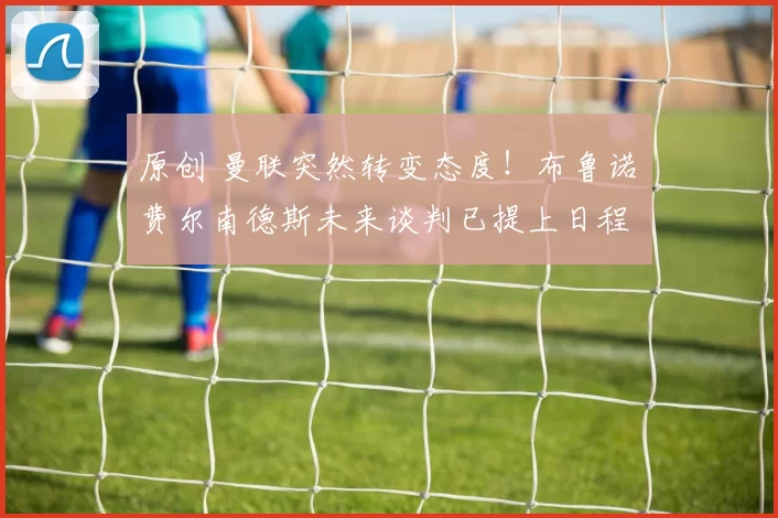 原创 曼联突然转变态度！布鲁诺・费尔南德斯未来谈判已提上日程