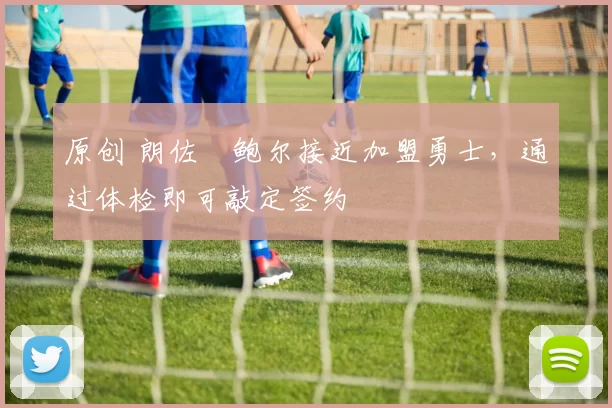 原创 朗佐・鲍尔接近加盟勇士，通过体检即可敲定签约