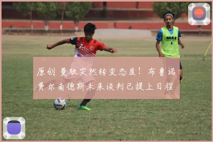 原创 曼联突然转变态度！布鲁诺・费尔南德斯未来谈判已提上日程