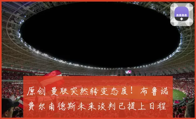 原创 曼联突然转变态度！布鲁诺・费尔南德斯未来谈判已提上日程