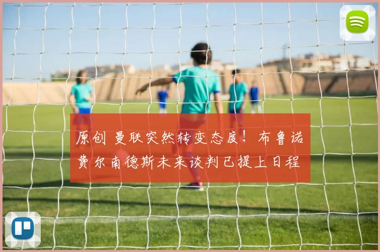 原创 曼联突然转变态度！布鲁诺・费尔南德斯未来谈判已提上日程