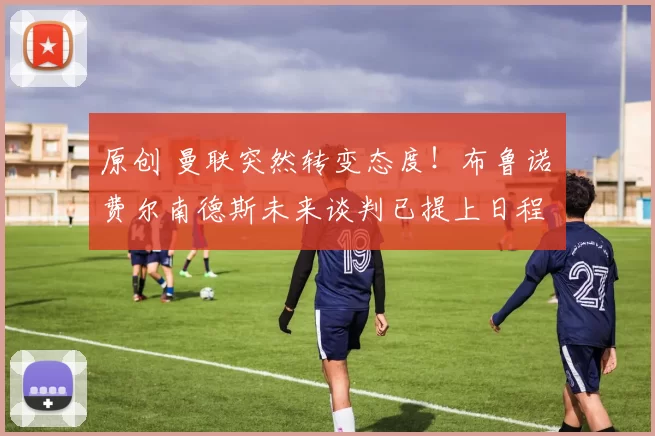 原创 曼联突然转变态度！布鲁诺・费尔南德斯未来谈判已提上日程