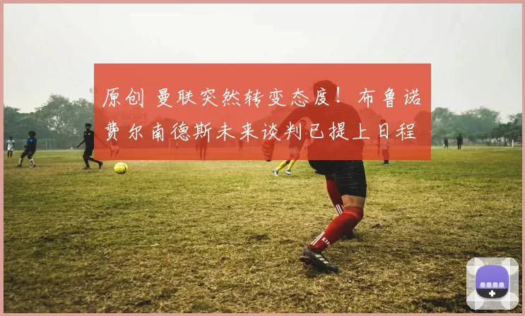 原创 曼联突然转变态度！布鲁诺・费尔南德斯未来谈判已提上日程