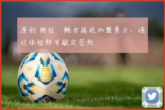 原创 朗佐・鲍尔接近加盟勇士，通过体检即可敲定签约