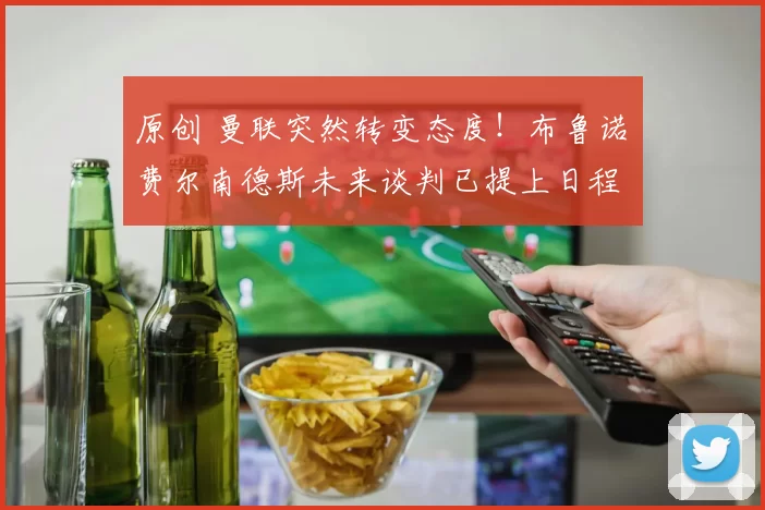 原创 曼联突然转变态度！布鲁诺・费尔南德斯未来谈判已提上日程