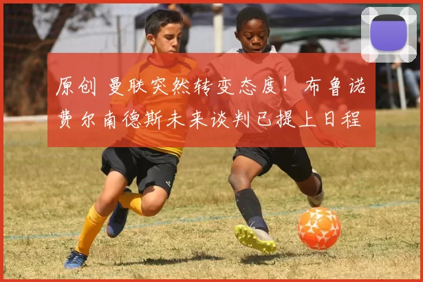 原创 曼联突然转变态度！布鲁诺・费尔南德斯未来谈判已提上日程