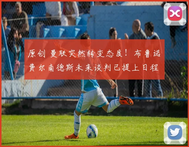 原创 曼联突然转变态度！布鲁诺・费尔南德斯未来谈判已提上日程