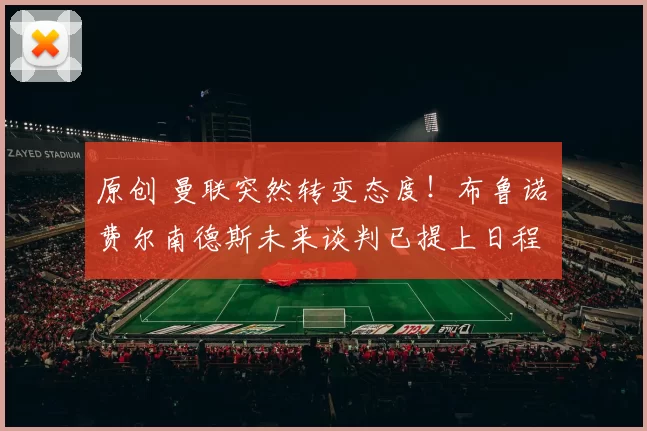 原创 曼联突然转变态度！布鲁诺・费尔南德斯未来谈判已提上日程