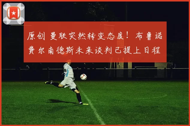 原创 曼联突然转变态度！布鲁诺・费尔南德斯未来谈判已提上日程