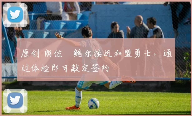 原创 朗佐・鲍尔接近加盟勇士，通过体检即可敲定签约