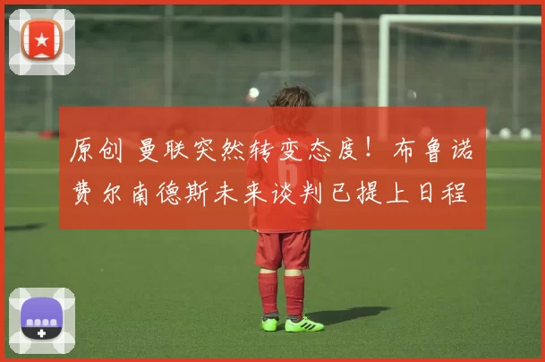 原创 曼联突然转变态度！布鲁诺・费尔南德斯未来谈判已提上日程