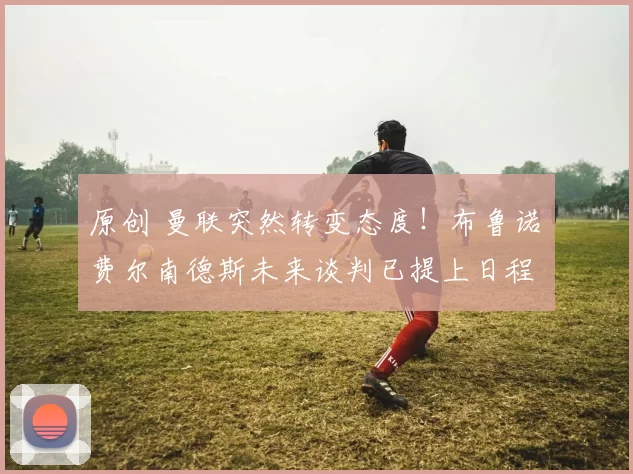 原创 曼联突然转变态度！布鲁诺・费尔南德斯未来谈判已提上日程