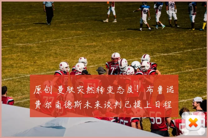 原创 曼联突然转变态度！布鲁诺・费尔南德斯未来谈判已提上日程