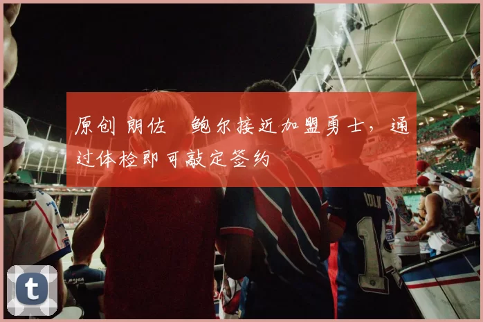 原创 朗佐・鲍尔接近加盟勇士，通过体检即可敲定签约