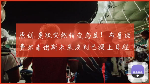 原创 曼联突然转变态度！布鲁诺・费尔南德斯未来谈判已提上日程