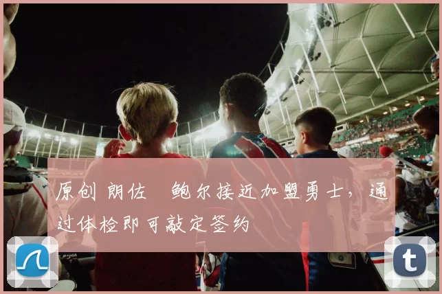 原创 朗佐・鲍尔接近加盟勇士，通过体检即可敲定签约