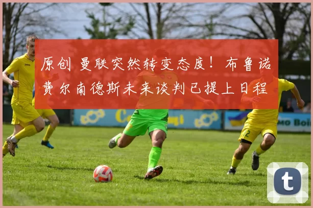 原创 曼联突然转变态度！布鲁诺・费尔南德斯未来谈判已提上日程