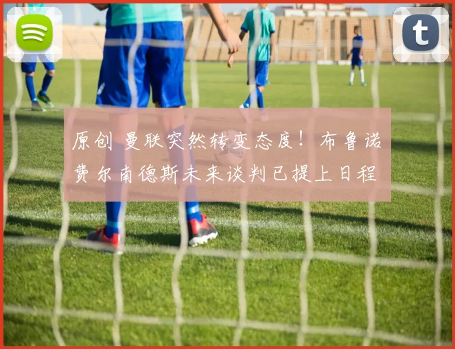 原创 曼联突然转变态度！布鲁诺・费尔南德斯未来谈判已提上日程