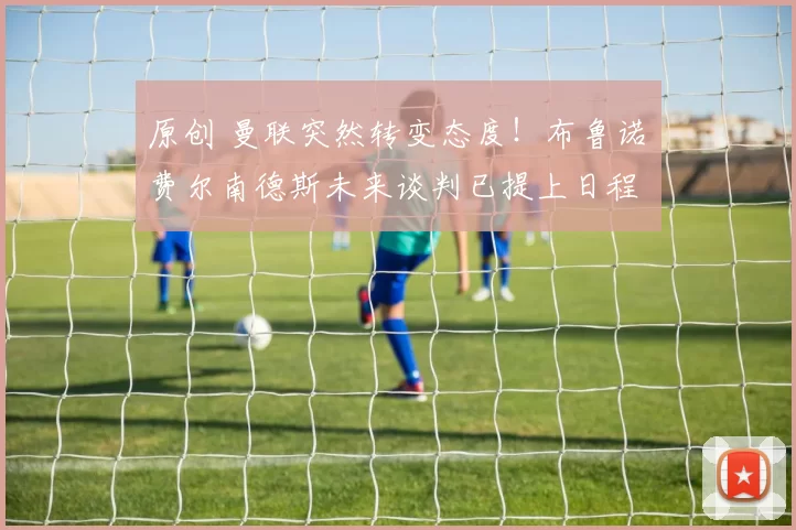 原创 曼联突然转变态度！布鲁诺・费尔南德斯未来谈判已提上日程