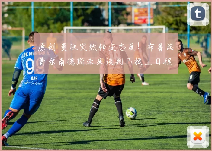 原创 曼联突然转变态度！布鲁诺・费尔南德斯未来谈判已提上日程