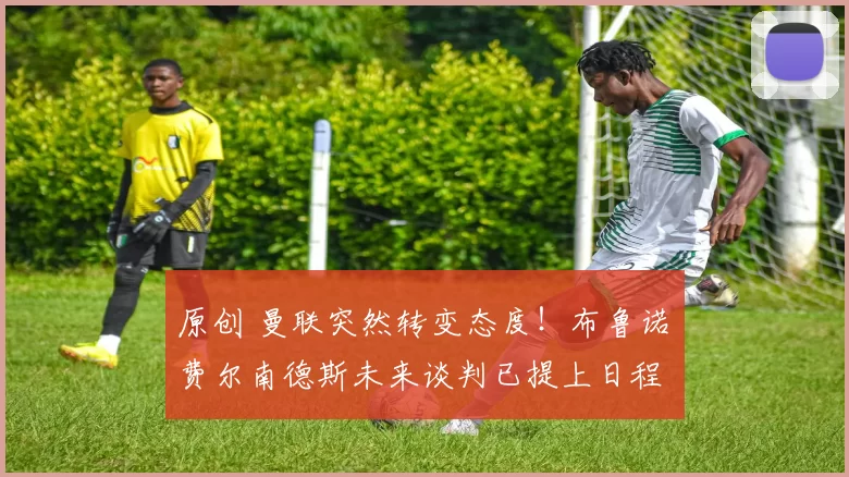 原创 曼联突然转变态度！布鲁诺・费尔南德斯未来谈判已提上日程