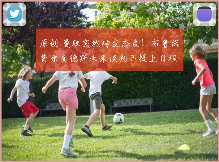 原创 曼联突然转变态度！布鲁诺・费尔南德斯未来谈判已提上日程