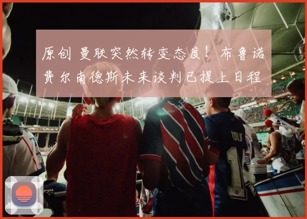 原创 曼联突然转变态度！布鲁诺・费尔南德斯未来谈判已提上日程