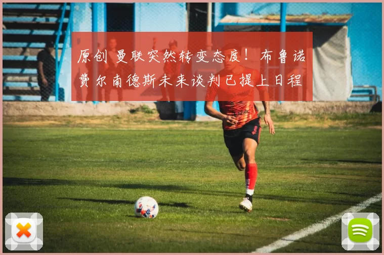 原创 曼联突然转变态度！布鲁诺・费尔南德斯未来谈判已提上日程