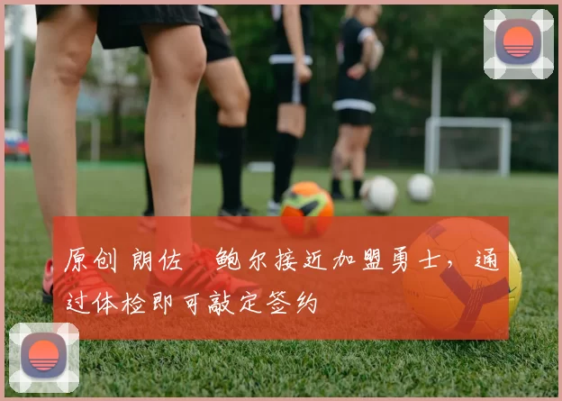 原创 朗佐・鲍尔接近加盟勇士，通过体检即可敲定签约