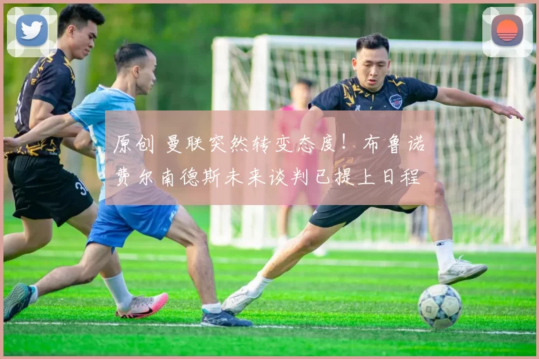 原创 曼联突然转变态度！布鲁诺・费尔南德斯未来谈判已提上日程