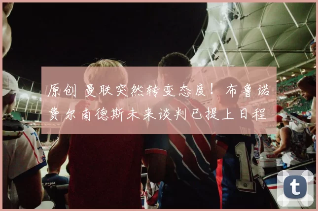 原创 曼联突然转变态度！布鲁诺・费尔南德斯未来谈判已提上日程