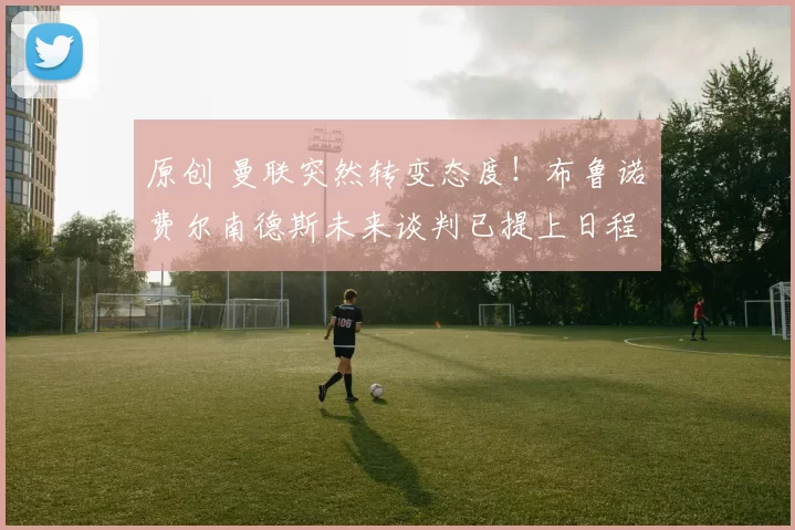 原创 曼联突然转变态度！布鲁诺・费尔南德斯未来谈判已提上日程