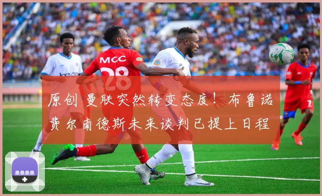 原创 曼联突然转变态度！布鲁诺・费尔南德斯未来谈判已提上日程