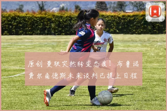 原创 曼联突然转变态度！布鲁诺・费尔南德斯未来谈判已提上日程