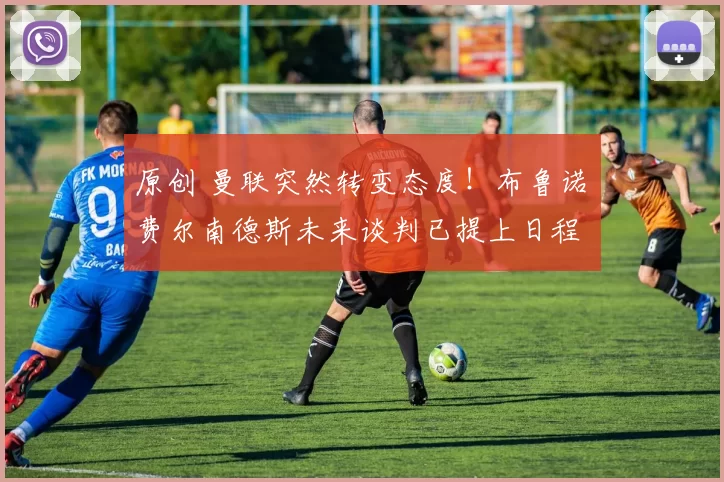 原创 曼联突然转变态度！布鲁诺・费尔南德斯未来谈判已提上日程