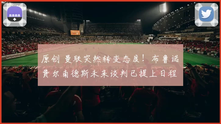 原创 曼联突然转变态度！布鲁诺・费尔南德斯未来谈判已提上日程