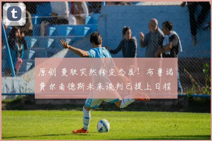 原创 曼联突然转变态度！布鲁诺・费尔南德斯未来谈判已提上日程