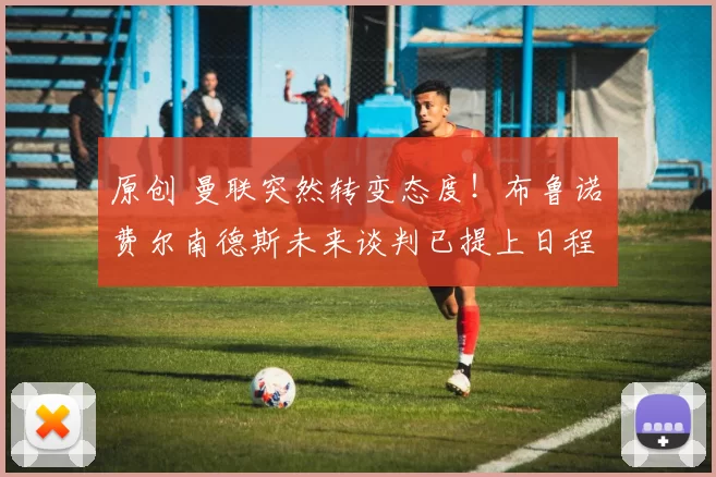 原创 曼联突然转变态度！布鲁诺・费尔南德斯未来谈判已提上日程