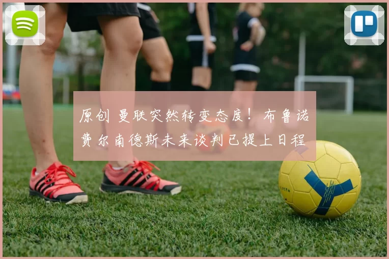 原创 曼联突然转变态度!布鲁诺・费尔南德斯未来谈判已提上日程