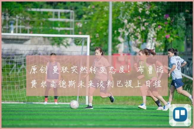 原创 曼联突然转变态度！布鲁诺・费尔南德斯未来谈判已提上日程