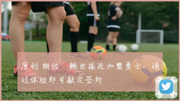 原创 朗佐・鲍尔接近加盟勇士，通过体检即可敲定签约