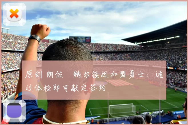 原创 朗佐・鲍尔接近加盟勇士，通过体检即可敲定签约