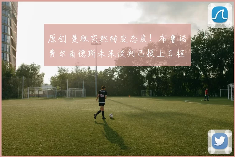 原创 曼联突然转变态度！布鲁诺・费尔南德斯未来谈判已提上日程