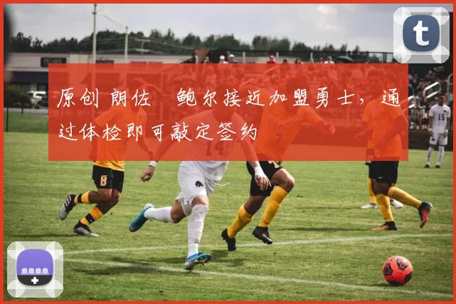 原创 朗佐・鲍尔接近加盟勇士，通过体检即可敲定签约