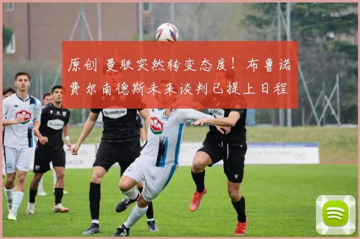 原创 曼联突然转变态度！布鲁诺・费尔南德斯未来谈判已提上日程